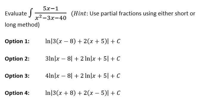 Evaluate S
long method)
Option 1:
Option 2:
Option 3:
5x-1
x²-3x-40
Option 4:
(Hint: Use partial fractions using either short or
In 3(x8) + 2(x + 5)| + C
31n|x8| + 2 In|x + 5] + C
4ln|x8+2 ln|x + 5+ C
In 3(x + 8) + 2(x - 5)| + C