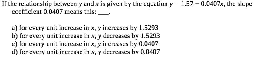 If the relationship between y and x is given by the equation y = 1.57 - 0.0407x, the slope
coefficient 0.0407 means this:
a) for every unit increase in x, y increases by 1.5293
b) for every unit increase in x, y decreases by 1.5293
c) for every unit increase in x, y increases by 0.0407
d) for every unit increase in x, y decreases by 0.0407

