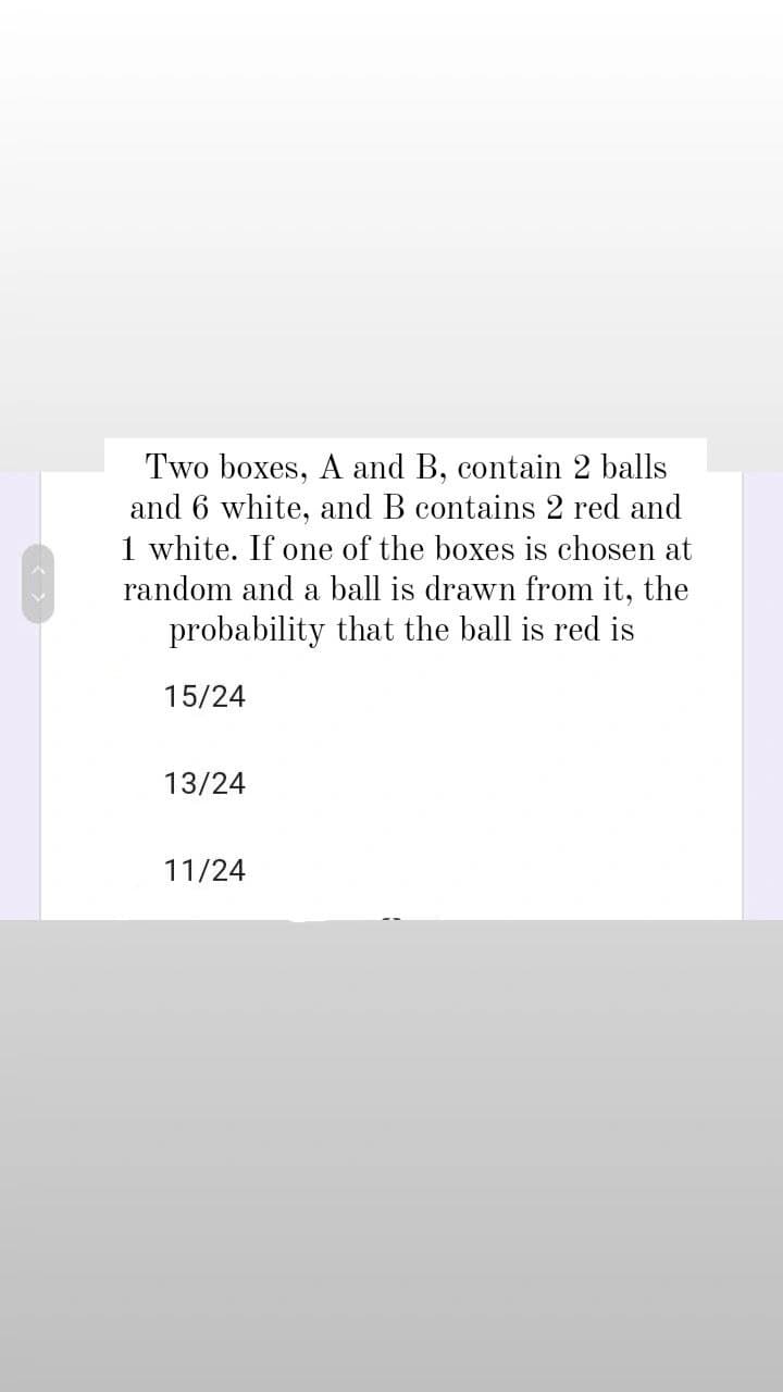 Two boxes, A and B, contain 2 balls
and 6 white, and B contains 2 red and
1 white. If one of the boxes is chosen at
random and a ball is drawn from it, the
probability that the ball is red is
15/24
13/24
11/24
