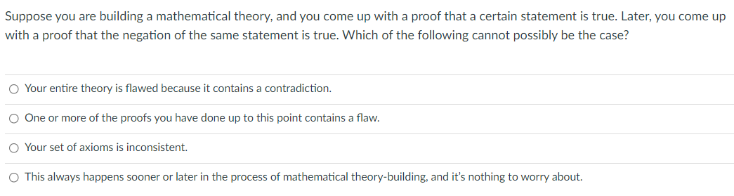 Suppose you are building a mathematical theory, and you come up with a proof that a certain statement is true. Later, you come up
with a proof that the negation of the same statement is true. Which of the following cannot possibly be the case?
O Your entire theory is flawed because it contains a contradiction.
O One or more of the proofs you have done up to this point contains a flaw.
O Your set of axioms is inconsistent.
O This always happens sooner or later in the process of mathematical theory-building, and it's nothing to worry about.
