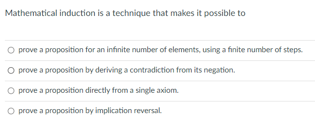 Mathematical induction is a technique that makes it possible to
O prove a proposition for an infinite number of elements, using a finite number of steps.
O prove a proposition by deriving a contradiction from its negation.
O prove a proposition directly from a single axiom.
O prove a proposition by implication reversal.

