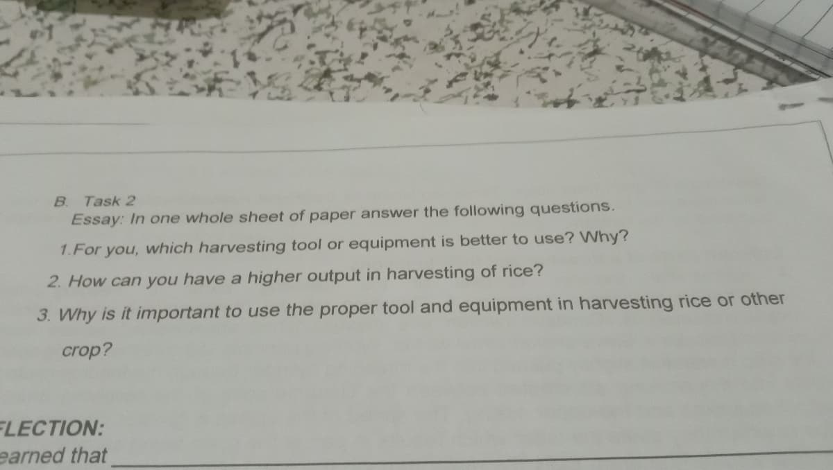 B.
Task 2
Essay: In one whole sheet of paper answer the following questions.
1.For you, which harvesting tool or equipment is better to use? Why?
2. How can you have a higher output in harvesting of rice?
3. Why is it important to use the proper tool and equipment in harvesting rice or other
crop?
FLECTION:
earned that

