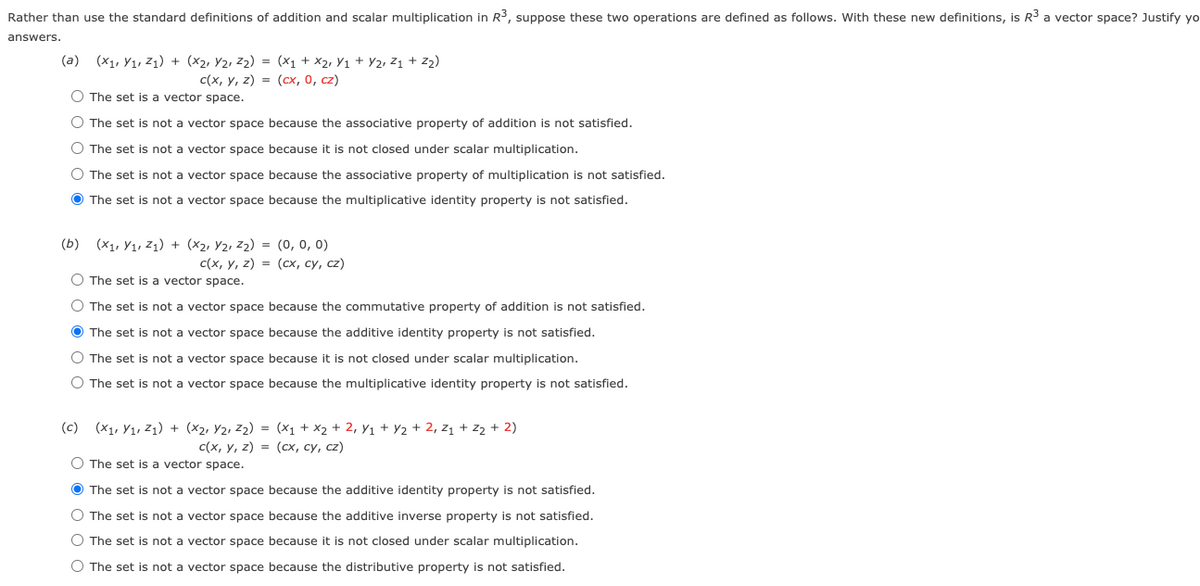 Rather than use the standard definitions of addition and scalar multiplication in R3, suppose these two operations are defined as follows. With these new definitions, is R3 a vector space? Justify yo
answers.
(a) (x1, Y1, Z1) + (x2, Y2, Z2) = (x1 + X2, Y1 + Y2, Z1 + z2)
с (х, у, 2) %3D (сх, о, сz)
O The set is a vector space.
O The set is not a vector space because the associative property of addition is not satisfied.
O The set is not a vector space because it is not closed under scalar multiplication.
O The set is not a vector space because the associative property of multiplication is not satisfied.
O The set is not a vector space because the multiplicative identity property is not satisfied.
(b) (x1, Y1, Z1) + (x2, Y2, z2) = (0, 0, 0)
с (х, у, 2) 3D (сх, су, с2)
O The set is a vector space.
O The set is not a vector space because the commutative property of addition is not satisfied.
O The set is not a vector space because the additive identity property is not satisfied.
O The set is not a vector space because it is not closed under scalar multiplication.
O The set is not a vector space because the multiplicative identity property is not satisfied.
(c) (X1, Y1, Z1) + (x2, Y2, Z2) = (x1 + x2 + 2, Y1 + Y2 + 2, z1 + z2+ 2)
с (x, у, 2) %3D (сх, су, с2)
O The set is a vector space.
O The set is not a vector space because the additive identity property is not satisfied.
O The set is not a vector space because the additive inverse property is not satisfied.
O The set is not a vector space because it is not closed under scalar multiplication.
O The set is not a vector space because the distributive property is not satisfied.

