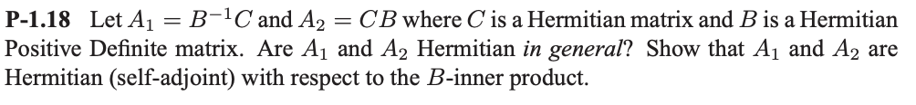 P-1.18 Let A₁ = B-¹C and A2 = CB where C is a Hermitian matrix and B is a Hermitian
Positive Definite matrix. Are A₁ and A₂ Hermitian in general? Show that A₁ and A₂ are
Hermitian (self-adjoint) with respect to the B-inner product.