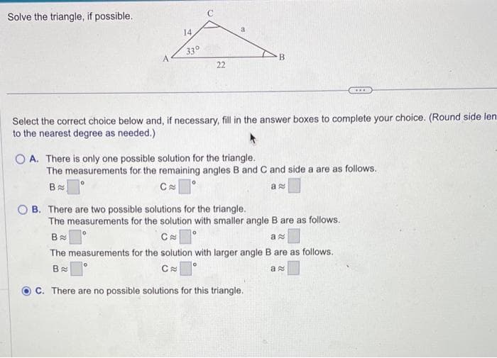 Solve the triangle, if possible.
14
33°
22
B
***
Select the correct choice below and, if necessary, fill in the answer boxes to complete your choice. (Round side len
to the nearest degree as needed.)
OA. There is only one possible solution for the triangle.
The measurements for the remaining angles B and C and side a are as follows.
B
C
a
OB. There are two possible solutions for the triangle.
The measurements for the solution with smaller angle B are as follows.
Ba
O
Ca
a
The measurements for the solution with larger angle B are as follows.
Ba
C
a
C. There are no possible solutions for this triangle.