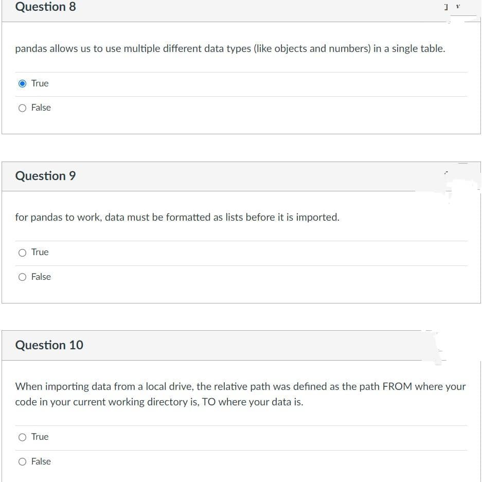 Question 8
pandas allows us to use multiple different data types (like objects and numbers) in a single table.
True
O False
Question 9
for pandas to work, data must be formatted as lists before it is imported.
O True
O False
Question 10
] Y
When importing data from a local drive, the relative path was defined as the path FROM where your
code in your current working directory is, TO where your data is.
True
O False