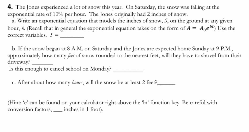4. The Jones experienced a lot of snow this year. On Saturday, the snow was falling at the
exponential rate of 10% per hour. The Jones originally had 2 inches of snow.
a. Write an exponential equation that models the inches of snow, S, on the ground at any given
hour, b. (Recall that in general the exponential equation takes on the form of A = Ageht) Use the
correct variables. S=
b. If the snow began at 8 A.M. on Saturday and the Jones are expected home Sunday at 9 P.M.,
approximately how many feet of snow rounded to the nearest feet, will they have to shovel from their
driveway?
Is this enough to cancel school on Monday?
c. After about how many hours, will the snow be at least 2 feet?
(Hint: 'e' can be found on your calculator right above the 'In' function key. Be careful with
conversion factors, inches in 1 foot).