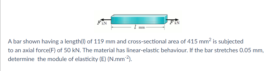 FIN
FEN
I mm
A bar shown having a length(1) of 119 mm and cross-sectional area of 415 mm2 is subjected
to an axial force(F) of 50 kN. The material has linear-elastic behaviour. If the bar stretches 0.05 mm,
determine the module of elasticity (E) (N.mm²).
