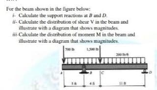For the beam shown in the figure below:
i- Calculate the support reactions at B and D.
ii- Calculate the distribution of shear V in the beam and
illustrate with a diagram that shows magnitudes.
i-Calculate the distribution of moment M in the beam and
illustrate with a diagram that shows magnitudes.
700
200 ht

