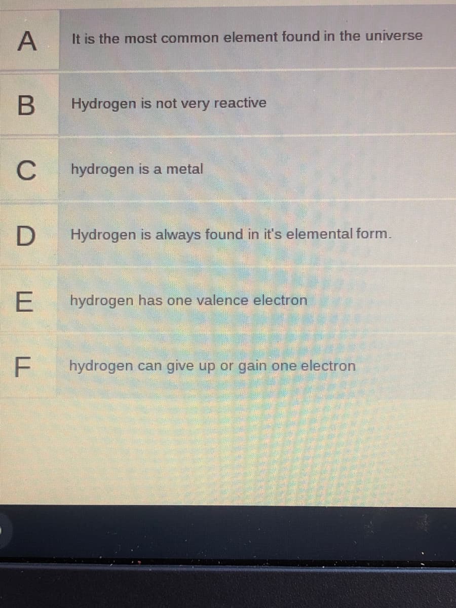 A
It is the most common element found in the universe
Hydrogen is not very reactive
C
hydrogen is a metal
D
Hydrogen is always found in it's elemental form.
hydrogen has one valence electron
hydrogen can give up or gain one electron
