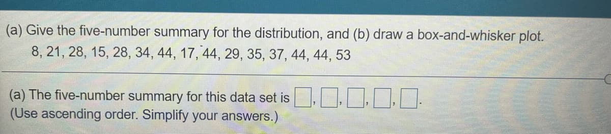 (a) Give the five-number summary for the distribution, and (b) draw a box-and-whisker plot.
8, 21, 28, 15, 28, 34, 44, 17, 44, 29, 35, 37, 44, 44, 53
(a) The five-number summary for this data set is
(Use ascending order. Simplify your answers.)
