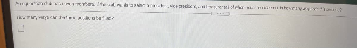 An equestrian club has seven members. If the club wants to select a president, vice president, and treasurer (all of whom must be different), in how many ways can this be done?
How many ways can the three positions be filled?
