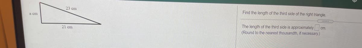 23 cm
Find the length of the third side of the right triangle.
а сm
The length of the third side is approximately cm.
(Round to the nearest thousandth, if necessary.)
21 cm
