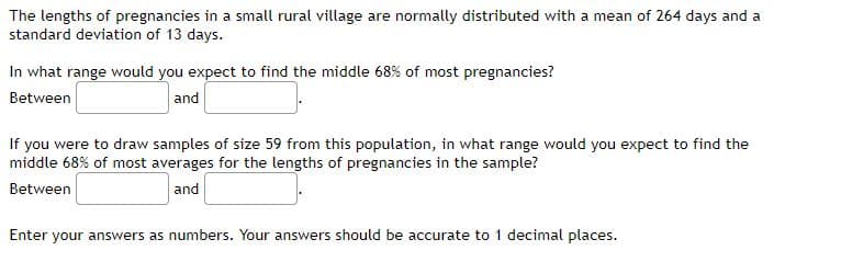 The lengths of pregnancies in a small rural village are normally distributed with a mean of 264 days and a
standard deviation of 13 days.
In what range would you expect to find the middle 68% of most pregnancies?
Between
and
If you were to draw samples of size 59 from this population, in what range would you expect to find the
middle 68% of most averages for the lengths of pregnancies in the sample?
Between
and
Enter your answers as numbers. Your answers should be accurate to 1 decimal places.
