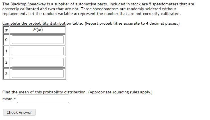 The Blacktop Speedway is a supplier of automotive parts. Included in stock are 5 speedometers that are
correctly calibrated and two that are not. Three speedometers are randomly selected without
replacement. Let the random variable r represent the number that are not correctly calibrated.
Complete the probability distribution table. (Report probabilities accurate to 4 decimal places.)
P(x)
3
Find the mean of this probability distribution. (Appropriate rounding rules apply.)
mean =
Check Answer
2.
1.
