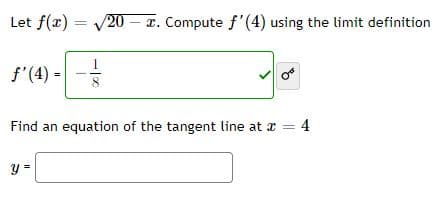 Let f(x) = 20 – x. Compute f'(4) using the limit definition
f'(4) =
8
Find an equation of the tangent line at a = 4
y =
of
