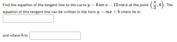 Find the equation of the tangent line to the curve y = 6 sec z – 12 cos a at the point (, 6).
equation of this tangent line can be written in the form y = mx + b where m is:
The
and where b is:
