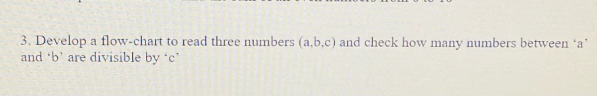 3. Develop a flow-chart to read three numbers (a,b,c) and check how many numbers between 'a'
and b' are divisible by 'c
