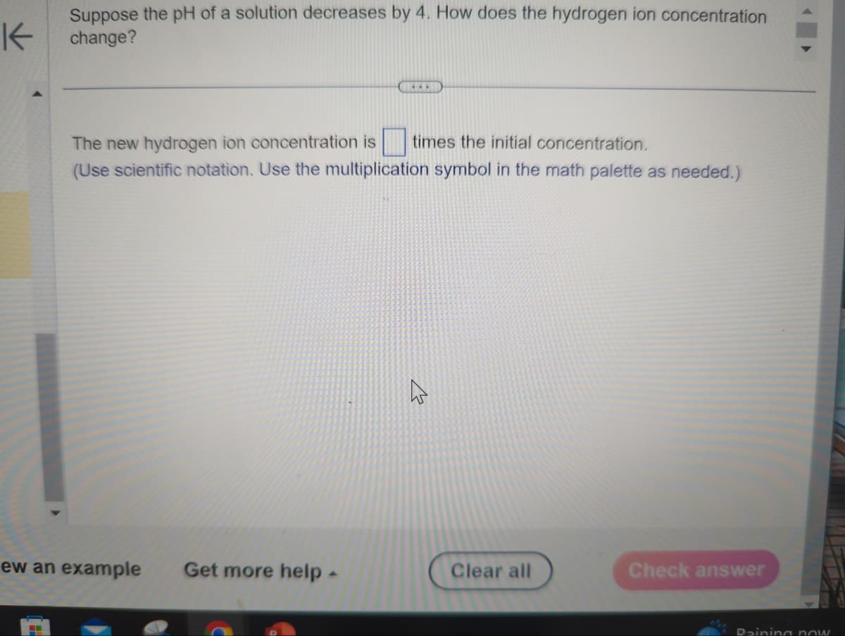 K
Suppose the pH of a solution decreases by 4. How does the hydrogen ion concentration
change?
H
ew an example Get more help -
(...
The new hydrogen ion concentration is
times the initial concentration.
(Use scientific notation. Use the multiplication symbol in the math palette as needed.)
Clear all
Check answer
Raining now