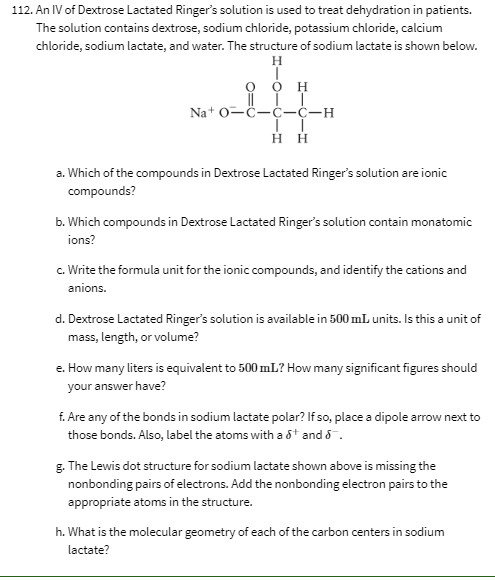 112. An IV of Dextrose Lactated Ringer's solution is used to treat dehydration in patients.
The solution contains dextrose, sodium chloride, potassium chloride, calcium
chloride, sodium lactate, and water. The structure of sodium lactate is shown below.
H
Na+ 0-ċ-C-ċ-H
нн
a. Which of the compounds in Dextrose Lactated Ringer's solution are ionic
compounds?
b. Which compounds in Dextrose Lactated Ringer's solution contain monatomic
ions?
c. Write the formula unit for the ionic compounds, and identify the cations and
anions.
d. Dextrose Lactated Ringer's solution is available in 500 ml units. Is this a unit of
mass, length, or volume?
e. How many liters is equivalent to 500 mL? How many significant figures should
your answer have?
f. Are any of the bonds in sodium lactate polar? If so, place a dipole arrow next to
those bonds. Also, label the atoms with a &t and 8 .
g. The Lewis dot structure for sodium lactate shown above is missing the
nonbonding pairs of electrons. Add the nonbonding electron pairs to the
appropriate atoms in the structure.
h. What is the molecular geometry of each of the carbon centers in sodium
lactate?
