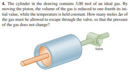 4. The cylinder in the drawing contains 3.00 mol of an ideal gas. By
moving the piston, the volume of the gas is reduced to one-fourth its ini-
tial value, while the temperature is held constant. How many moles An of
the gas must be allowed to escape through the valve, so that the pressure
of the gas does not change?
Valve
