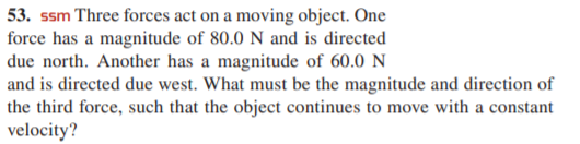 53. ssm Three forces act on a moving object. One
force has a magnitude of 80.0 N and is directed
due north. Another has a magnitude of 60.0 N
and is directed due west. What must be the magnitude and direction of
the third force, such that the object continues to move with a constant
velocity?
