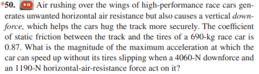 *50. D Air rushing over the wings of high-performance race cars gen-
erates unwanted horizontal air resistance but also causes a vertical down-
force, which helps the cars hug the track more securely. The coefficient
of static friction between the track and the tires of a 690-kg race car is
0.87. What is the magnitude of the maximum acceleration at which the
car can speed up without its tires slipping when a 4060-N downforce and
an 1190-N horizontal-air-resistance force act on it?
