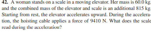 42. A woman stands on a scale in a moving elevator. Her mass is 60.0 kg,
and the combined mass of the elevator and scale is an additional 815 kg.
Starting from rest, the elevator accelerates upward. During the accelera-
tion, the hoisting cable applies a force of 9410 N. What does the scale
read during the acceleration?
