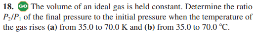 18. GO The volume of an ideal gas is held constant. Determine the ratio
P2IP, of the final pressure to the initial pressure when the temperature of
the gas rises (a) from 35.0 to 70.0 K and (b) from 35.0 to 70.0 °C.

