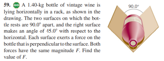 59. Go A 1.40-kg bottle of vintage wine is
lying horizontally in a rack, as shown in the
drawing. The two surfaces on which the bot-
tle rests are 90.0° apart, and the right surface
makes an angle of 15.0° with respect to the
horizontal. Each surface exerts a force on the
90.0°
bottle that is perpendicular to the surface. Both
forces have the same magnitude F. Find the
value of F.
