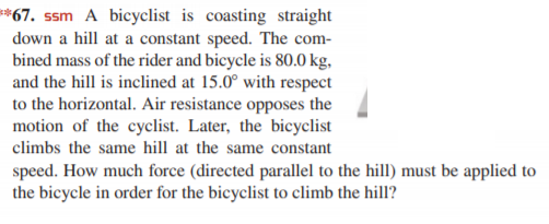 *67. ssm A bicyclist is coasting straight
down a hill at a constant speed. The com-
bined mass of the rider and bicycle is 80.0 kg,
and the hill is inclined at 15.0° with respect
to the horizontal. Air resistance opposes the
motion of the cyclist. Later, the bicyclist
climbs the same hill at the same constant
speed. How much force (directed parallel to the hill) must be applied to
the bicycle in order for the bicyclist to climb the hill?
