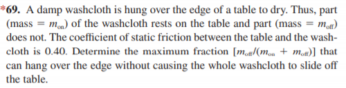 *69. A damp washcloth is hung over the edge of a table to dry. Thus, part
(mass = mm) of the washcloth rests on the table and part (mass = m)
does not. The coefficient of static friction between the table and the wash-
cloth is 0.40. Determine the maximum fraction [ma/(mon + moa)] that
can hang over the edge without causing the whole washcloth to slide off
the table.
