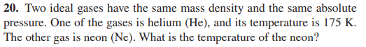 20. Two ideal gases have the same mass density and the same absolute
pressure. One of the gases is helium (He), and its temperature is 175 K.
The other gas is neon (Ne). What is the temperature of the neon?
