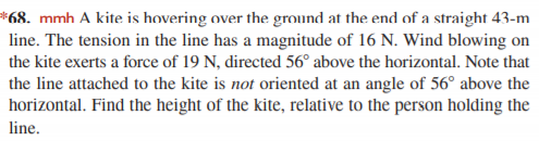 *68. mmh A kite is hovering over the ground at the end of a straight 43-m
line. The tension in the line has a magnitude of 16 N. Wind blowing on
the kite exerts a force of 19 N, directed 56° above the horizontal. Note that
the line attached to the kite is not oriented at an angle of 56° above the
horizontal. Find the height of the kite, relative to the person holding the
line.
