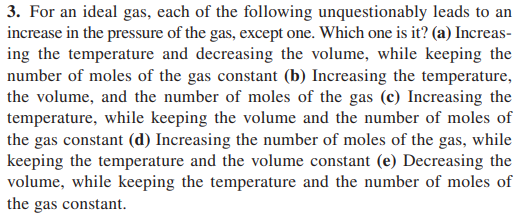3. For an ideal gas, each of the following unquestionably leads to an
increase in the pressure of the gas, except one. Which one is it? (a) Increas-
ing the temperature and decreasing the volume, while keeping the
number of moles of the gas constant (b) Increasing the temperature,
the volume, and the number of moles of the gas (c) Increasing the
temperature, while keeping the volume and the number of moles of
the gas constant (d) Increasing the number of moles of the gas, while
keeping the temperature and the volume constant (e) Decreasing the
volume, while keeping the temperature and the number of moles of
the gas constant.

