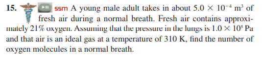 | ssm A young male adult takes in about 5.0 × 10-ª m³ of
fresh air during a normal breath. Fresh air contains approxi-
Imately 21% oxygel. Assuming that the pressure in the lungs is 1.0 × 10° Pa
and that air is an ideal gas at a temperature of 310 K, find the number of
15.
oxygen molecules in a normal breath.
