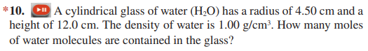 *10. D A cylindrical glass of water (H;O) has a radius of 4.50 cm and a
height of 12.0 cm. The density of water is 1.00 g/cm?. How many moles
of water molecules are contained in the glass?
