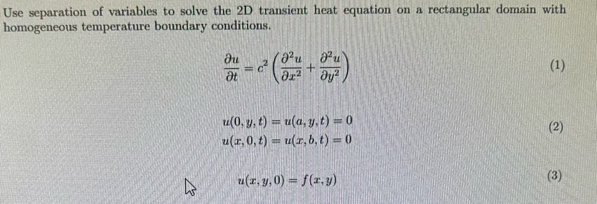 Use separation of variables to solve the 2D transient heat equation on a rectangular domain with
homogeneous temperature boundary conditions.
ди
Ot
C
2u
მ12მ2
(1)
u(0, y, t) = u(a, y, t) = 0
(2)
13
۵
u(x, 0,t) = u(x, b,t) = 0
u(x, y, 0) = f(x, y)