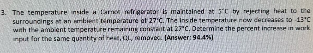 3. The temperature inside a Carnot refrigerator is maintained at 5°C by rejecting heat to the
surroundings at an ambient temperature of 27°C. The inside temperature now decreases to -13°C
with the ambient temperature remaining constant at 27°C. Determine the percent increase in work
input for the same quantity of heat, QL, removed. (Answer: 94.4%)