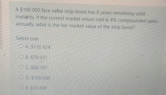 A $100 000 face value strip bond has 6 years remaining until
maturity. If the current market return rate is 4% compounded semi-
annually, what is the fair market value of the strip bond?
Select one:
O A. S126 824
O B. $79 031
OC. $88 797
O D. $100 000
OE $78 849
