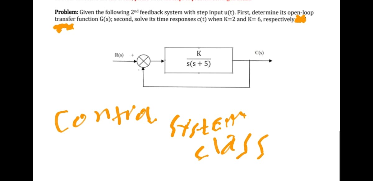 Problem: Given the following 2nd feedback system with step input u(t). First, determine its open-loop
transfer function G(s); second, solve its time responses c(t) when K=2 and K= 6, respectively
R(s)
K
C(s)
s(s + 5)
contra
class
