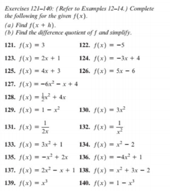 Exercises 121–140: (Refer to Examples 12–14.) Complete
the following for the given f(x).
(a) Find f(x + h).
(b) Find the difference quotient of f and simplify.
121. f(x) = 3
122. f(x) = -5
123. f(x) = 2x + 1
124. f(x) = -3x + 4
%3D
125. f(x) = 4x + 3
126. f(x) = 5x – 6
127. f(x) = -6x² - x + 4
128. f(x) = x² + 4x
129. f(x) = 1 – x²
130. f(x) = 3x²
131. f(x) =
132. /(x) 3D글
= =
132. f(:
133. f(x) = 3x² + 1
134. f(x) = x² –- 2
135. f(x) = -x² + 2r
136. f(x) = -4xr² + 1
137. f(x) = 2x - x +1 138. f(x) = x² + 3x - 2
139. f(x) = x'
140. f(x) = 1 – x
