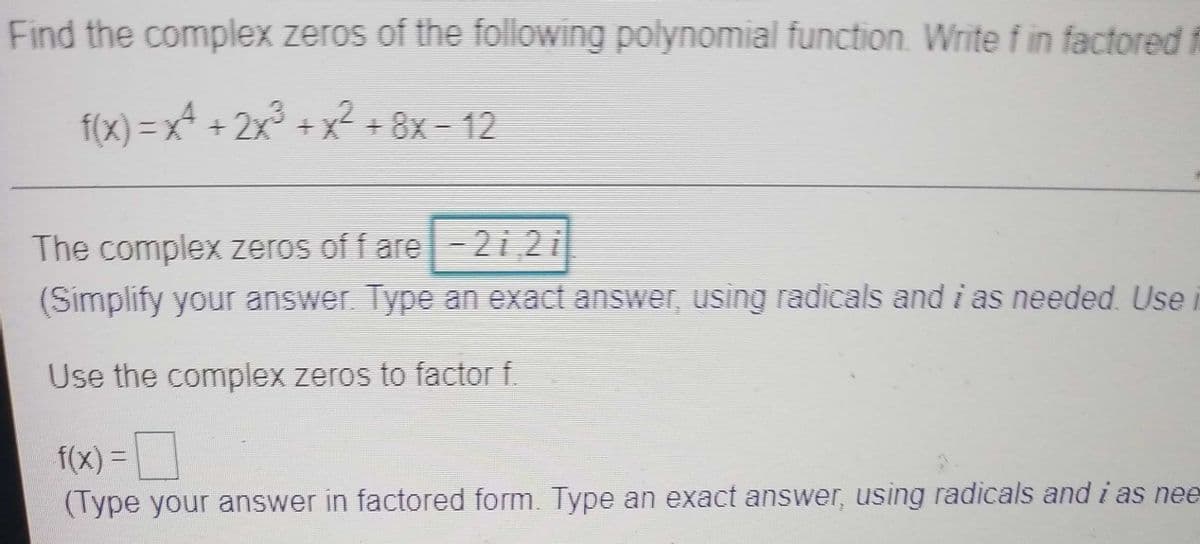 Find the complex zeros of the following polynomial function. Write f in factored
f(x) = x² + 2x° +x +8x - 12
+8x-12
The complex zeros of f are-2 i 2i
(Simplify your answer. Type an exact answer, using radicals and i as needed. Use
Use the complex zeros to factor f
f(x)%D
(Type your answer in factored form. Type an exact answer, using radicals and i as nee
