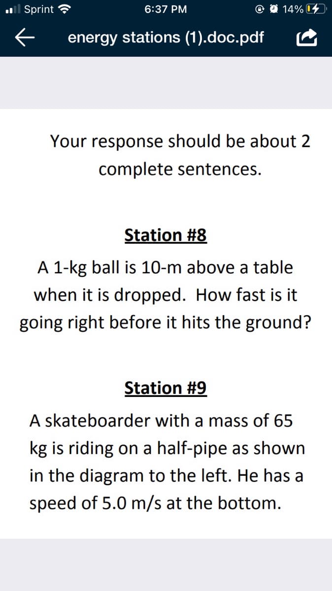 ll Sprint ?
6:37 PM
@ O 14% D
energy stations (1).doc.pdf
Your response should be about 2
complete sentences.
Station #8
A 1-kg ball is 10-m above a table
when it is dropped. How fast is it
going right before it hits the ground?
Station #9
A skateboarder with a mass of 65
kg is riding on a half-pipe as shown
in the diagram to the left. He has a
speed of 5.0 m/s at the bottom.
