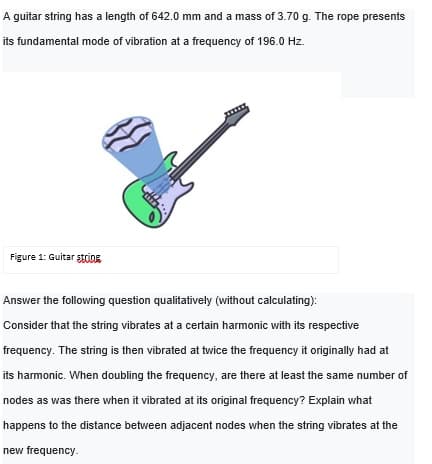 A guitar string has a length of 642.0 mm and a mass of 3.70 g. The rope presents
its fundamental mode of vibration at a frequency of 196.0 Hz.
Figure 1: Guitar stcing
Answer the following question qualitatively (without calculating):
Consider that the string vibrates at a certain harmonic with its respective
frequency. The string is then vibrated at twice the frequency it originally had at
its harmonic. When doubling the frequency, are there at least the same number of
nodes as was there when it vibrated at its original frequency? Explain what
happens to the distance between adjacent nodes when the string vibrates at the
new frequency.
