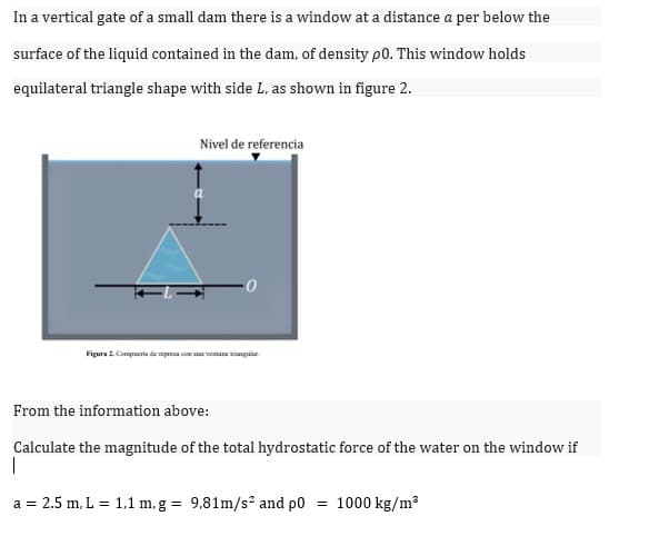 In a vertical gate of a small dam there is a window at a distance a per below the
surface of the liquid contained in the dam, of density p0. This window holds
equilateral triangle shape with side L, as shown in figure 2.
Nivel de referencia
Figura 2 Compacrta de mprona con una ventana inguar
From the information above:
Calculate the magnitude of the total hydrostatic force of the water on the window if
a = 2.5 m, L = 1,1 m, g = 9,81m/s² and p0
1000 kg/m
%3D

