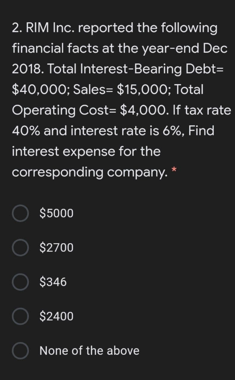 2. RIM Inc. reported the following
financial facts at the year-end Dec
2018. Total Interest-Bearing Debt=
$40,000; Sales= $15,000; Total
Operating Cost= $4,000. If tax rate
40% and interest rate is 6%, Find
interest expense for the
corresponding company.
$5000
$2700
$346
$2400
None of the above
