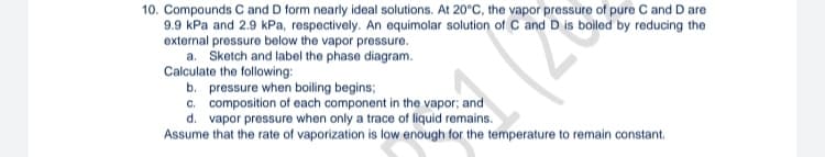 10. Compounds C and D form nearly ideal solutions. At 20°C, the vapor pressure of pure C and D are
9.9 kPa and 2.9 kPa, respectively. An equimolar solution of C and D is boiled by reducing the
external pressure below the vapor pressure.
a. Sketch and label the phase diagram.
Calculate the following:
22
b. pressure when boiling begins;
c. composition of each component in the vapor; and
d. vapor pressure when only a trace of liquid remains.
Assume that the rate of vaporization is low enough for the temperature to remain constant.