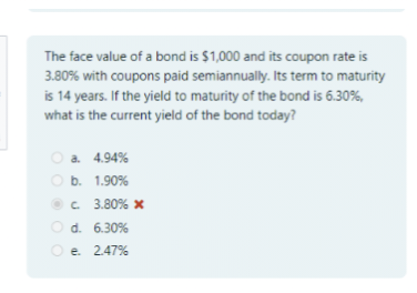 The face value of a bond is $1,000 and its coupon rate is
3.80% with coupons paid semiannually. Its term to maturity
is 14 years. If the yield to maturity of the bond is 6.30%,
what is the current yield of the bond today?
a. 4.94%
b. 1.90%
c. 3.80% x
d. 6.30%
e. 2.47%