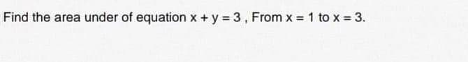 Find the area under of equation x +y = 3, From x = 1 to x = 3.